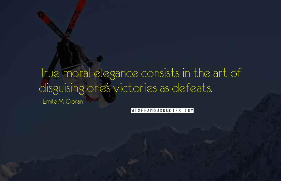 Emile M. Cioran Quotes: True moral elegance consists in the art of disguising one's victories as defeats.