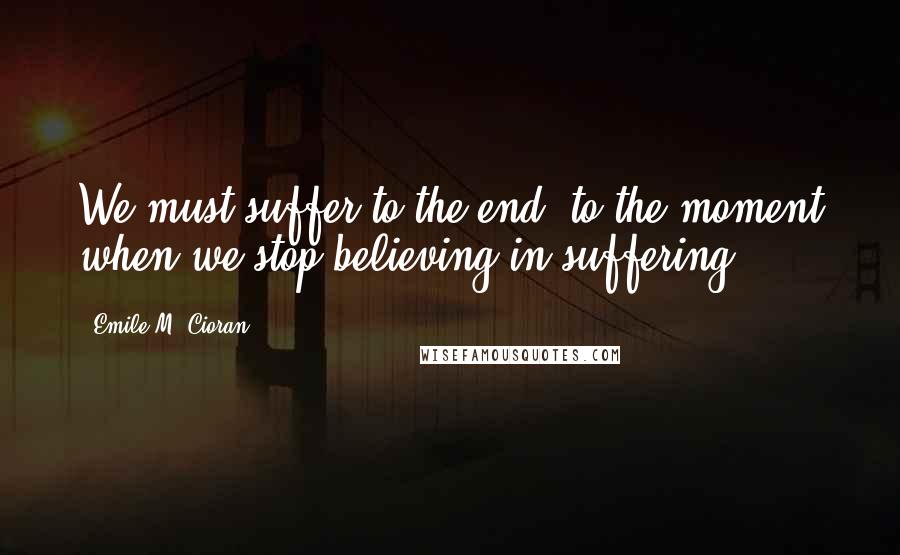 Emile M. Cioran Quotes: We must suffer to the end, to the moment when we stop believing in suffering.