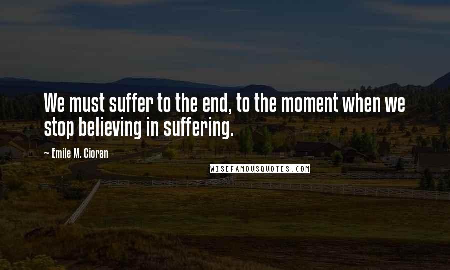 Emile M. Cioran Quotes: We must suffer to the end, to the moment when we stop believing in suffering.