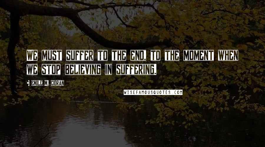 Emile M. Cioran Quotes: We must suffer to the end, to the moment when we stop believing in suffering.