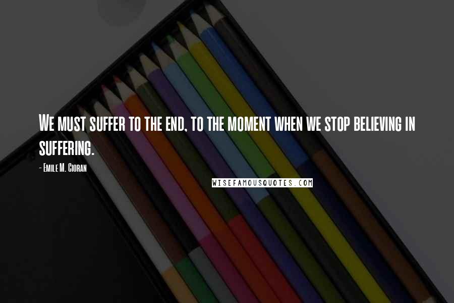 Emile M. Cioran Quotes: We must suffer to the end, to the moment when we stop believing in suffering.