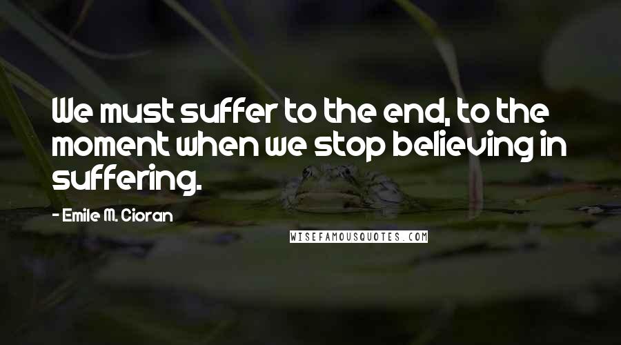 Emile M. Cioran Quotes: We must suffer to the end, to the moment when we stop believing in suffering.