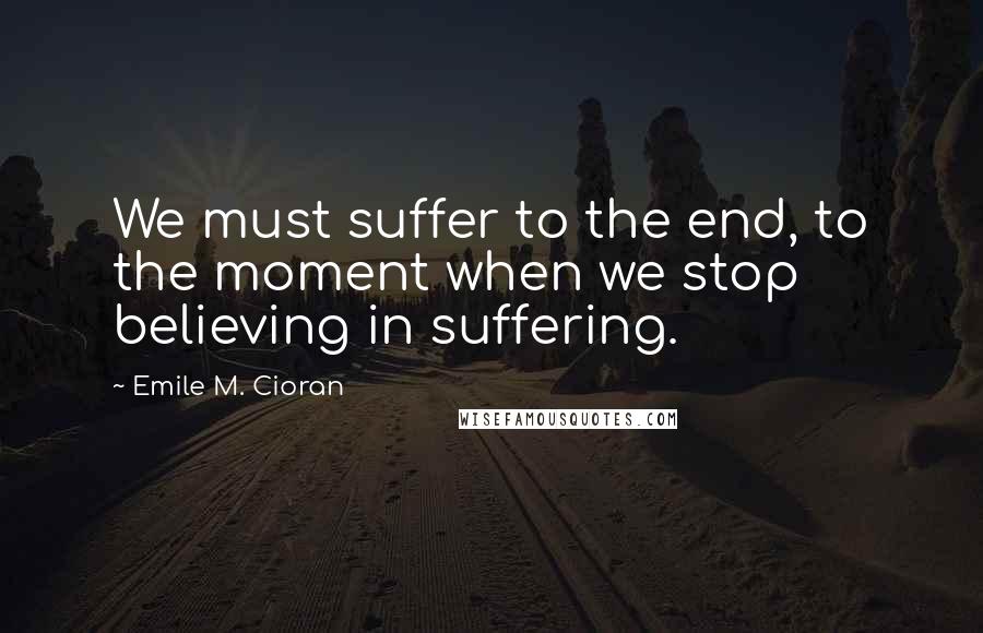 Emile M. Cioran Quotes: We must suffer to the end, to the moment when we stop believing in suffering.