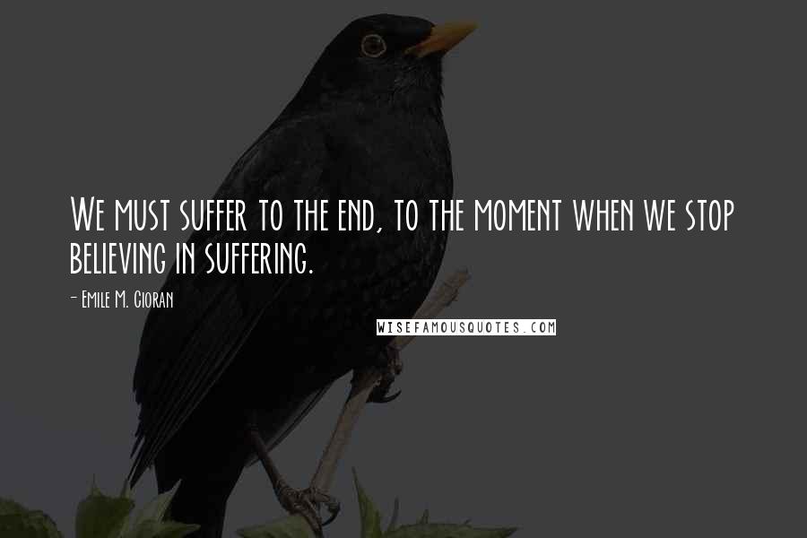 Emile M. Cioran Quotes: We must suffer to the end, to the moment when we stop believing in suffering.