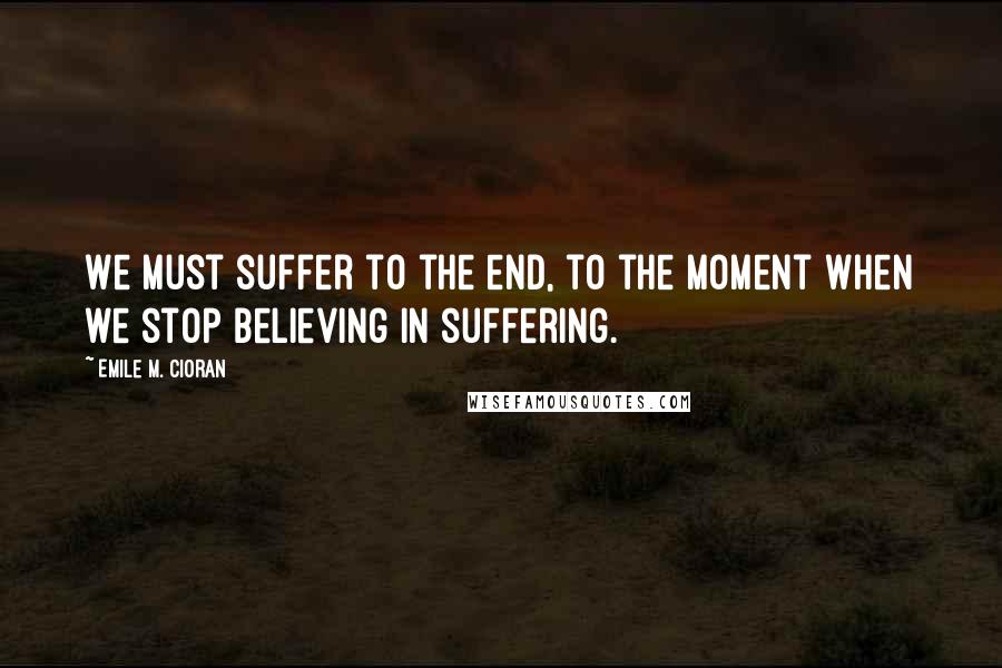 Emile M. Cioran Quotes: We must suffer to the end, to the moment when we stop believing in suffering.