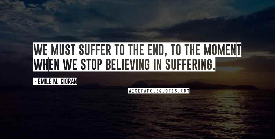 Emile M. Cioran Quotes: We must suffer to the end, to the moment when we stop believing in suffering.