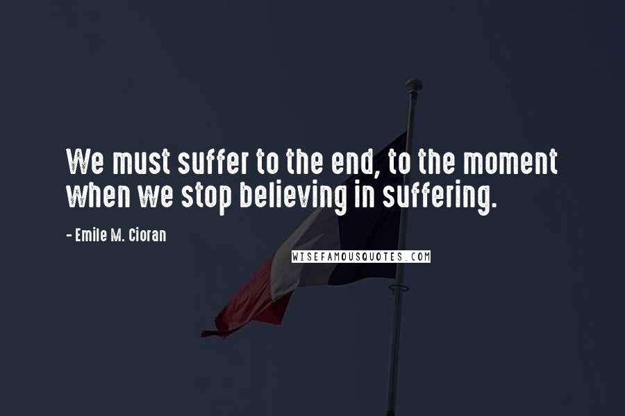 Emile M. Cioran Quotes: We must suffer to the end, to the moment when we stop believing in suffering.