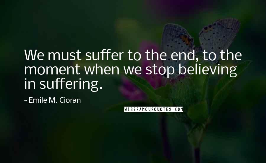 Emile M. Cioran Quotes: We must suffer to the end, to the moment when we stop believing in suffering.