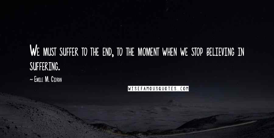 Emile M. Cioran Quotes: We must suffer to the end, to the moment when we stop believing in suffering.