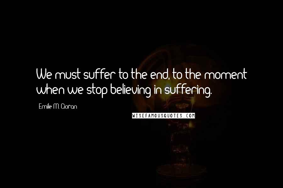 Emile M. Cioran Quotes: We must suffer to the end, to the moment when we stop believing in suffering.