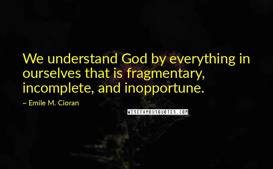 Emile M. Cioran Quotes: We understand God by everything in ourselves that is fragmentary, incomplete, and inopportune.