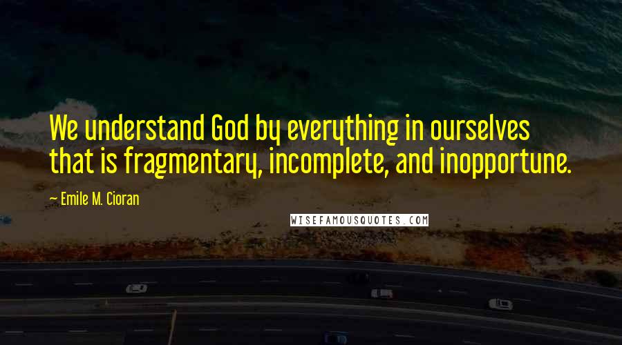 Emile M. Cioran Quotes: We understand God by everything in ourselves that is fragmentary, incomplete, and inopportune.
