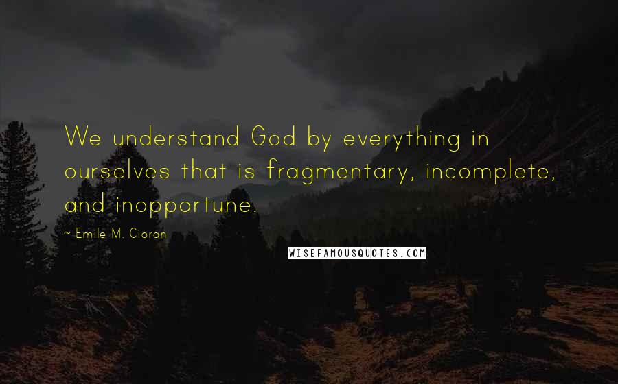 Emile M. Cioran Quotes: We understand God by everything in ourselves that is fragmentary, incomplete, and inopportune.