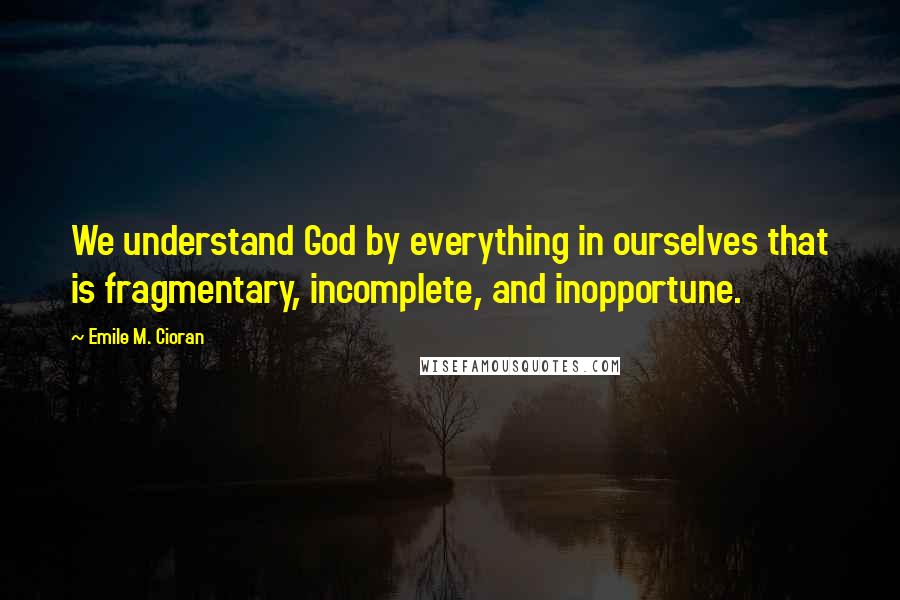 Emile M. Cioran Quotes: We understand God by everything in ourselves that is fragmentary, incomplete, and inopportune.