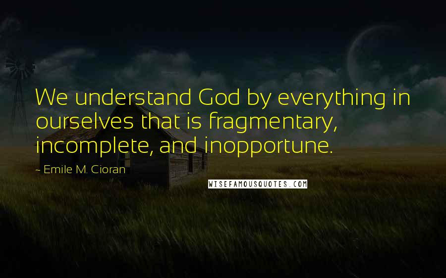 Emile M. Cioran Quotes: We understand God by everything in ourselves that is fragmentary, incomplete, and inopportune.