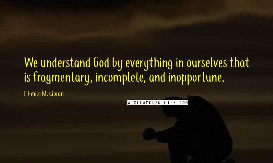 Emile M. Cioran Quotes: We understand God by everything in ourselves that is fragmentary, incomplete, and inopportune.