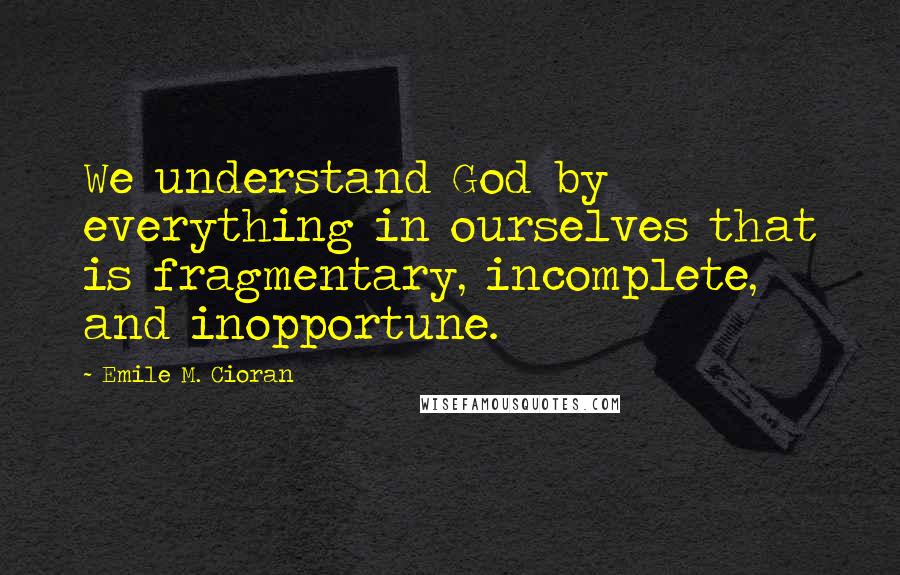 Emile M. Cioran Quotes: We understand God by everything in ourselves that is fragmentary, incomplete, and inopportune.