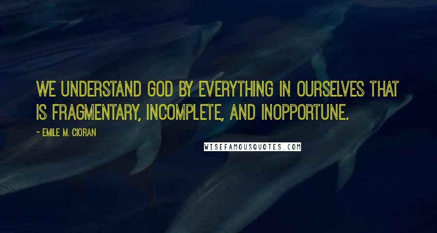 Emile M. Cioran Quotes: We understand God by everything in ourselves that is fragmentary, incomplete, and inopportune.