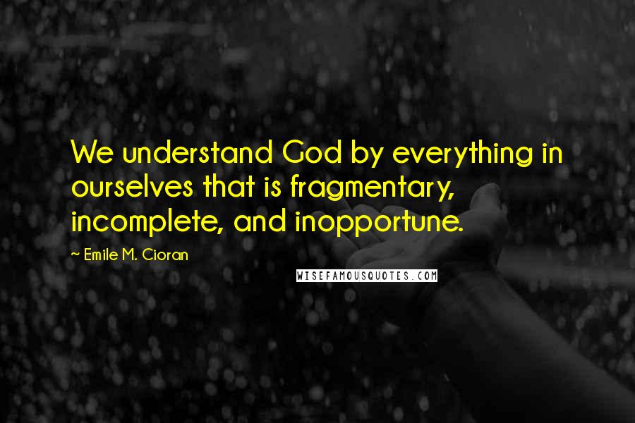 Emile M. Cioran Quotes: We understand God by everything in ourselves that is fragmentary, incomplete, and inopportune.