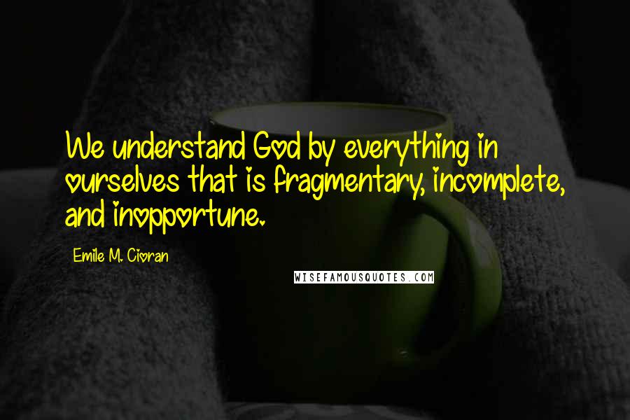 Emile M. Cioran Quotes: We understand God by everything in ourselves that is fragmentary, incomplete, and inopportune.