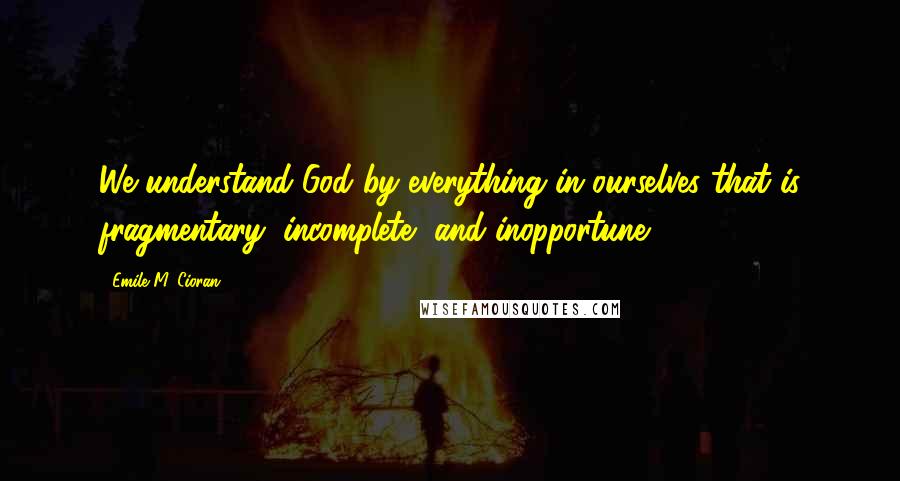 Emile M. Cioran Quotes: We understand God by everything in ourselves that is fragmentary, incomplete, and inopportune.