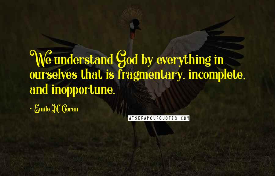 Emile M. Cioran Quotes: We understand God by everything in ourselves that is fragmentary, incomplete, and inopportune.