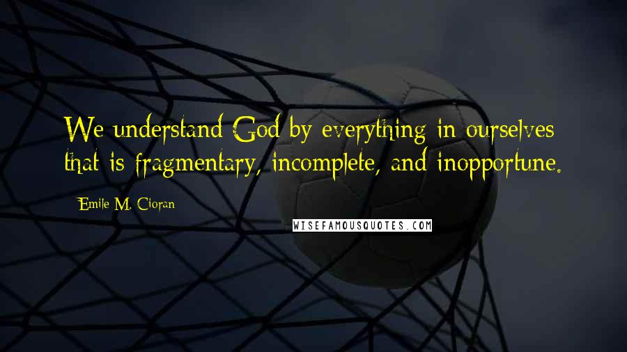 Emile M. Cioran Quotes: We understand God by everything in ourselves that is fragmentary, incomplete, and inopportune.