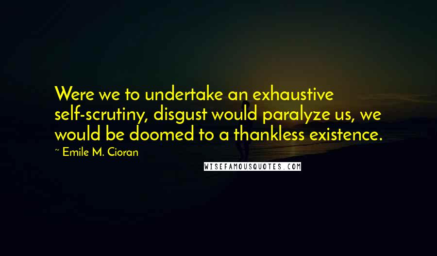 Emile M. Cioran Quotes: Were we to undertake an exhaustive self-scrutiny, disgust would paralyze us, we would be doomed to a thankless existence.