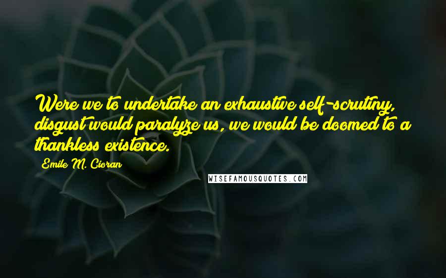 Emile M. Cioran Quotes: Were we to undertake an exhaustive self-scrutiny, disgust would paralyze us, we would be doomed to a thankless existence.