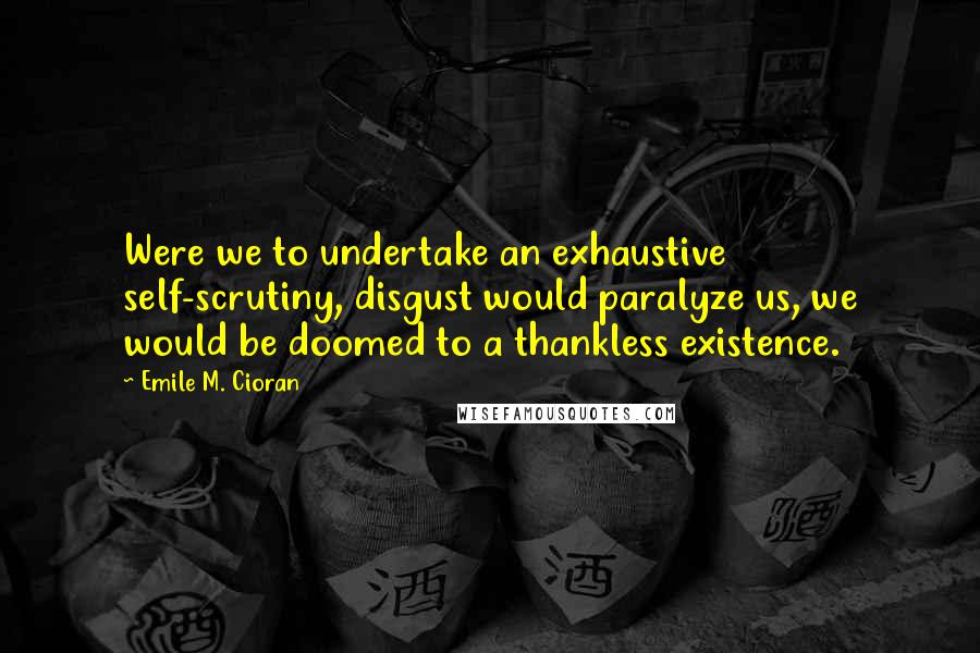 Emile M. Cioran Quotes: Were we to undertake an exhaustive self-scrutiny, disgust would paralyze us, we would be doomed to a thankless existence.