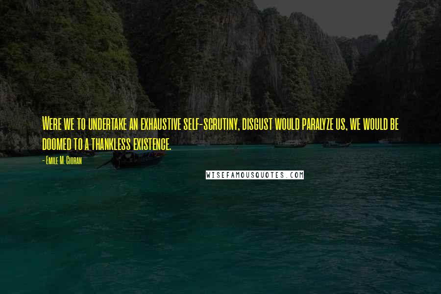 Emile M. Cioran Quotes: Were we to undertake an exhaustive self-scrutiny, disgust would paralyze us, we would be doomed to a thankless existence.