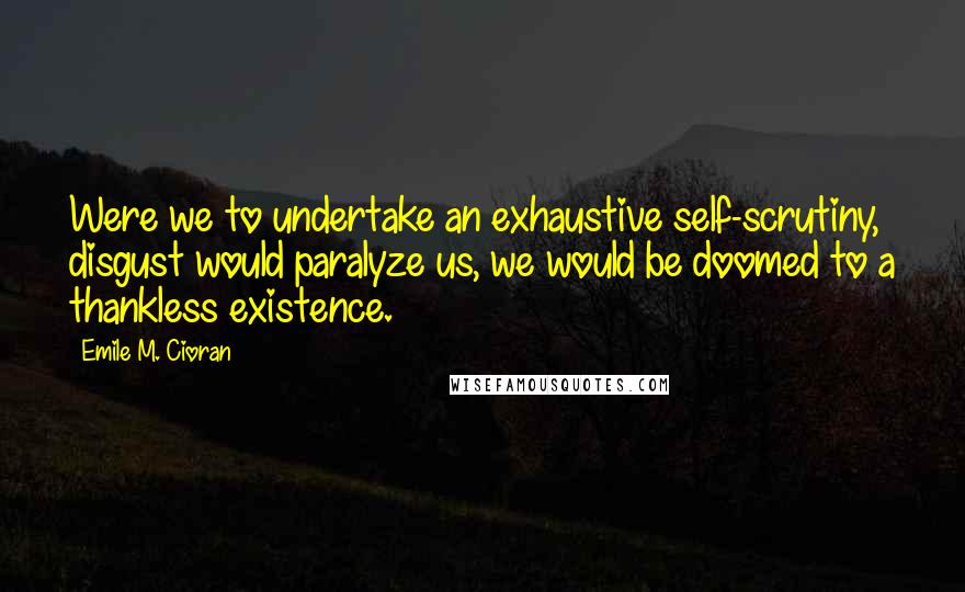 Emile M. Cioran Quotes: Were we to undertake an exhaustive self-scrutiny, disgust would paralyze us, we would be doomed to a thankless existence.