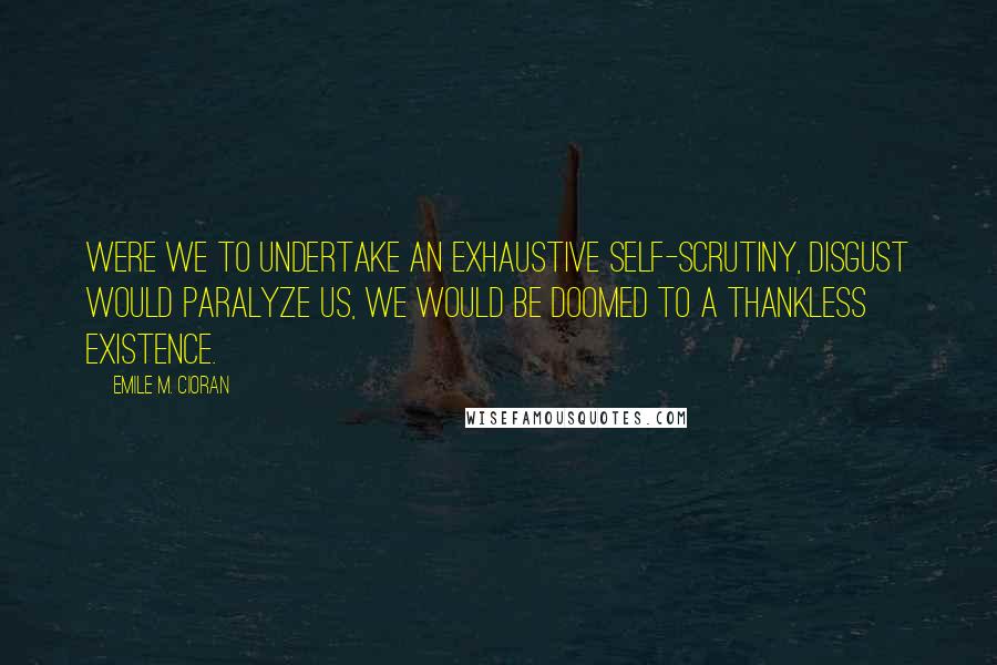 Emile M. Cioran Quotes: Were we to undertake an exhaustive self-scrutiny, disgust would paralyze us, we would be doomed to a thankless existence.