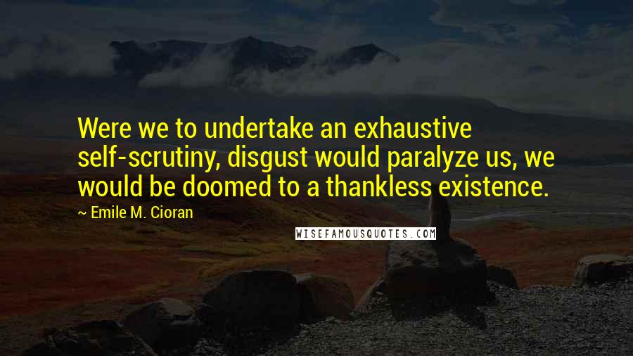 Emile M. Cioran Quotes: Were we to undertake an exhaustive self-scrutiny, disgust would paralyze us, we would be doomed to a thankless existence.