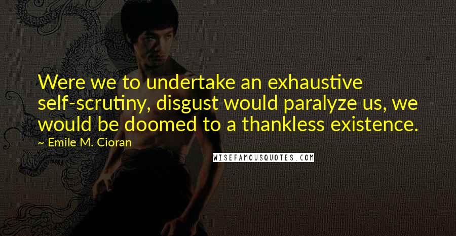 Emile M. Cioran Quotes: Were we to undertake an exhaustive self-scrutiny, disgust would paralyze us, we would be doomed to a thankless existence.
