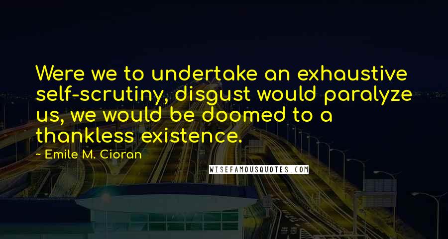 Emile M. Cioran Quotes: Were we to undertake an exhaustive self-scrutiny, disgust would paralyze us, we would be doomed to a thankless existence.