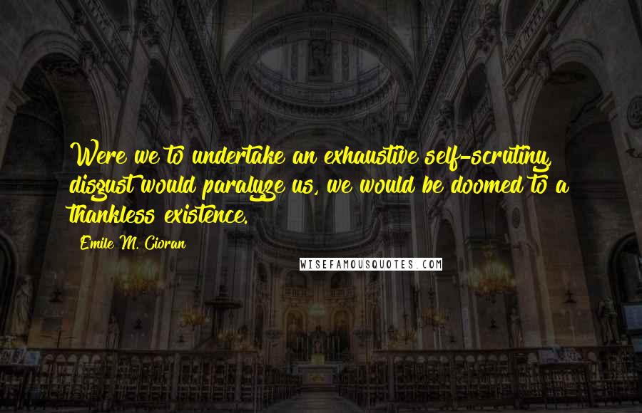 Emile M. Cioran Quotes: Were we to undertake an exhaustive self-scrutiny, disgust would paralyze us, we would be doomed to a thankless existence.