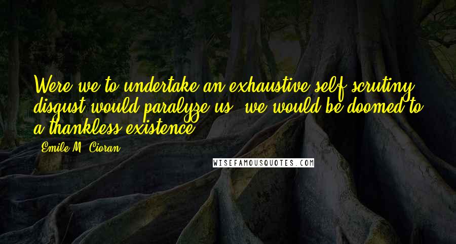 Emile M. Cioran Quotes: Were we to undertake an exhaustive self-scrutiny, disgust would paralyze us, we would be doomed to a thankless existence.