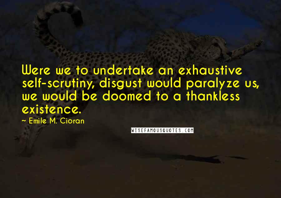 Emile M. Cioran Quotes: Were we to undertake an exhaustive self-scrutiny, disgust would paralyze us, we would be doomed to a thankless existence.