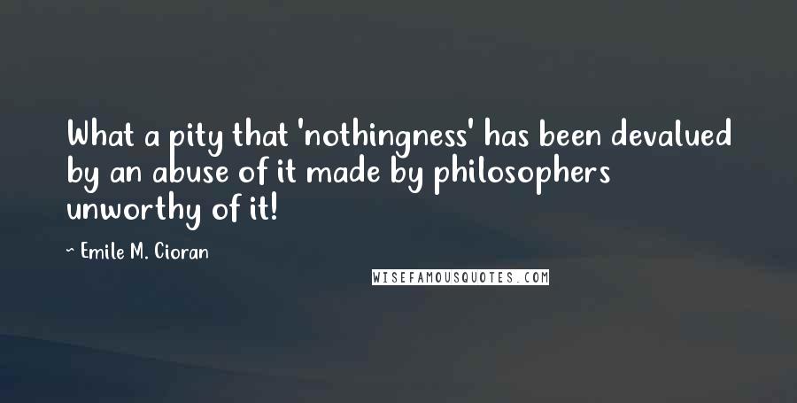 Emile M. Cioran Quotes: What a pity that 'nothingness' has been devalued by an abuse of it made by philosophers unworthy of it!