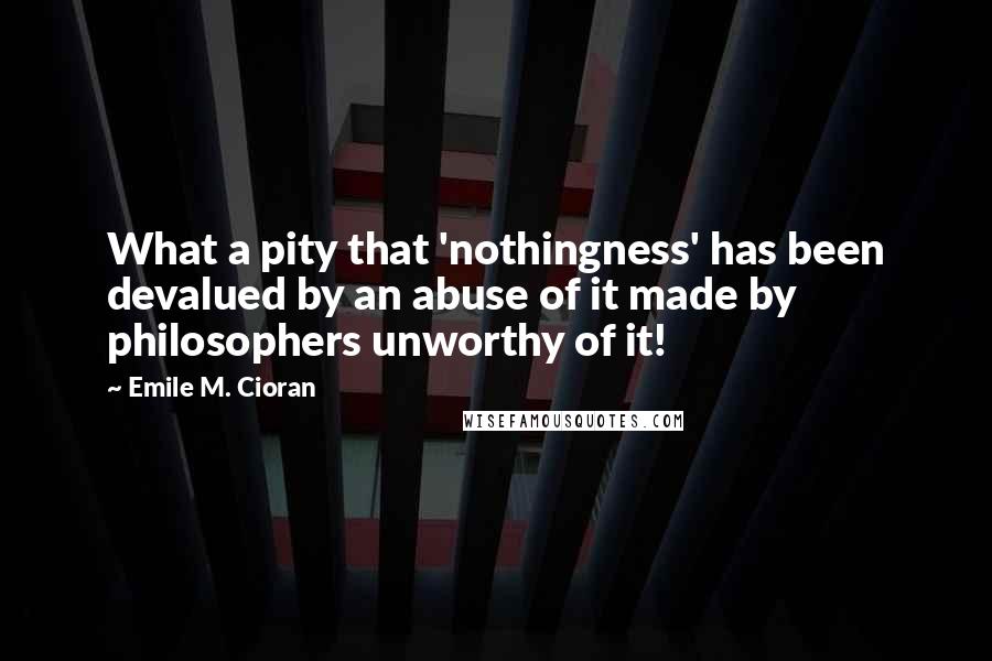 Emile M. Cioran Quotes: What a pity that 'nothingness' has been devalued by an abuse of it made by philosophers unworthy of it!