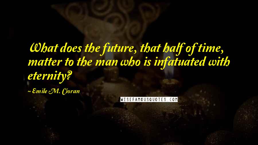 Emile M. Cioran Quotes: What does the future, that half of time, matter to the man who is infatuated with eternity?