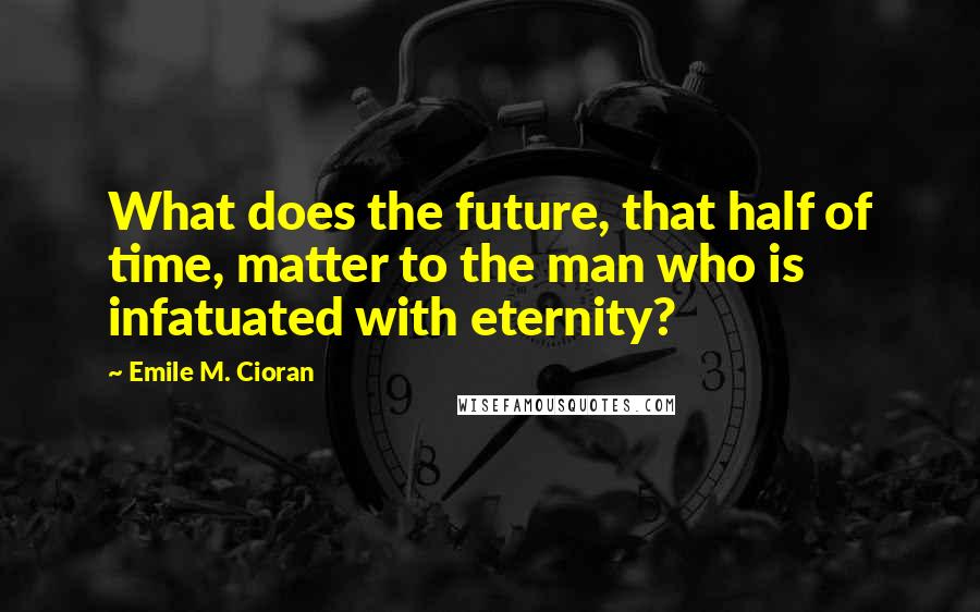 Emile M. Cioran Quotes: What does the future, that half of time, matter to the man who is infatuated with eternity?