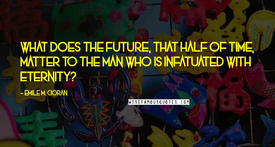 Emile M. Cioran Quotes: What does the future, that half of time, matter to the man who is infatuated with eternity?