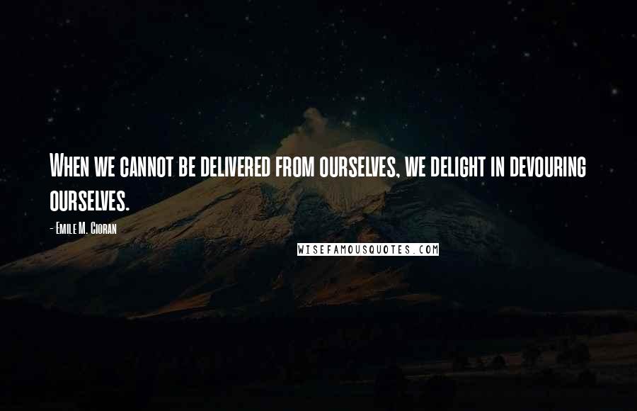 Emile M. Cioran Quotes: When we cannot be delivered from ourselves, we delight in devouring ourselves.