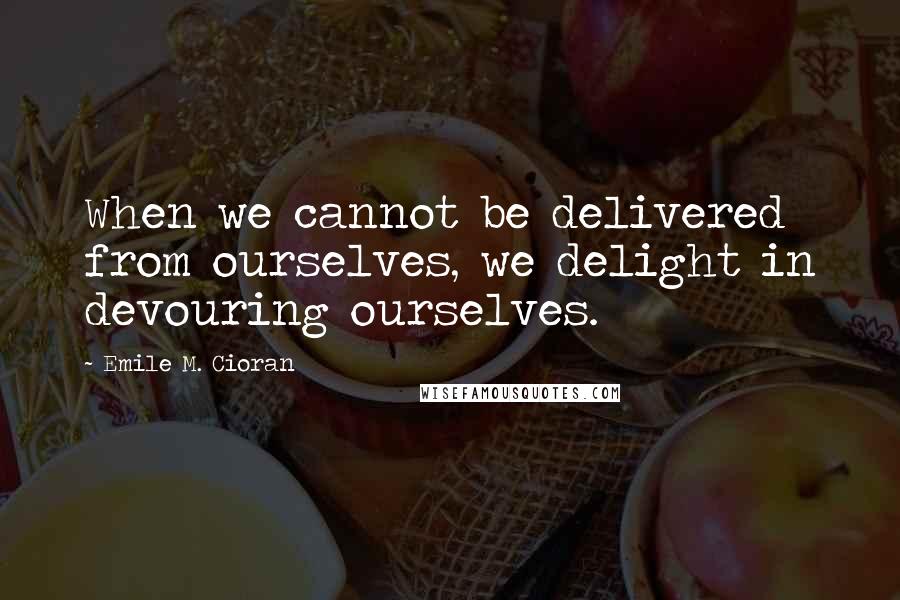 Emile M. Cioran Quotes: When we cannot be delivered from ourselves, we delight in devouring ourselves.
