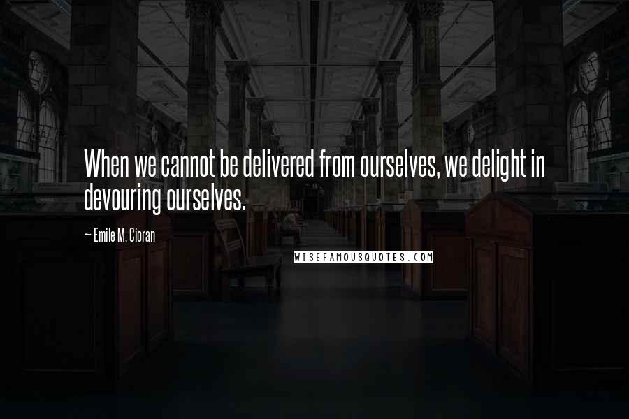Emile M. Cioran Quotes: When we cannot be delivered from ourselves, we delight in devouring ourselves.