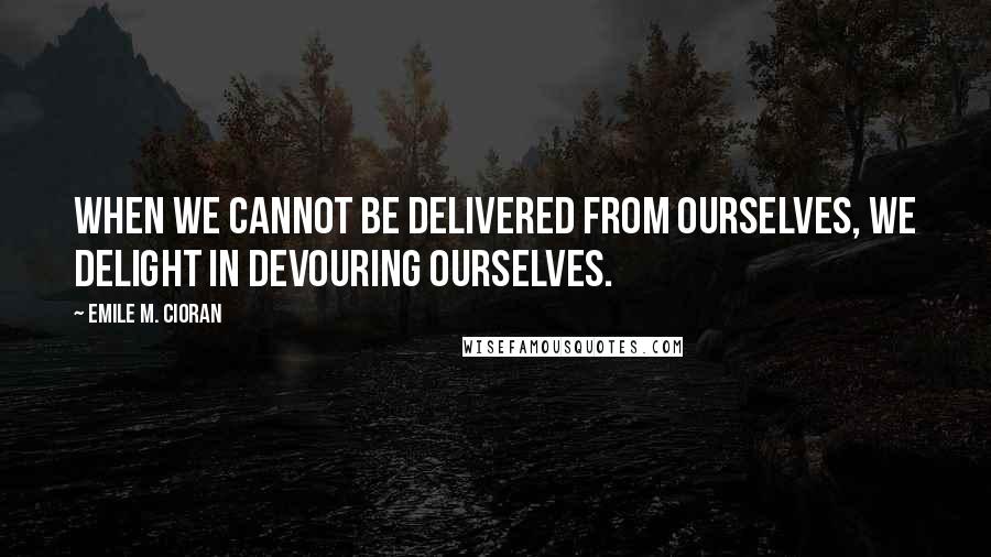 Emile M. Cioran Quotes: When we cannot be delivered from ourselves, we delight in devouring ourselves.