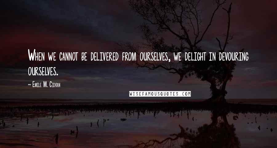 Emile M. Cioran Quotes: When we cannot be delivered from ourselves, we delight in devouring ourselves.