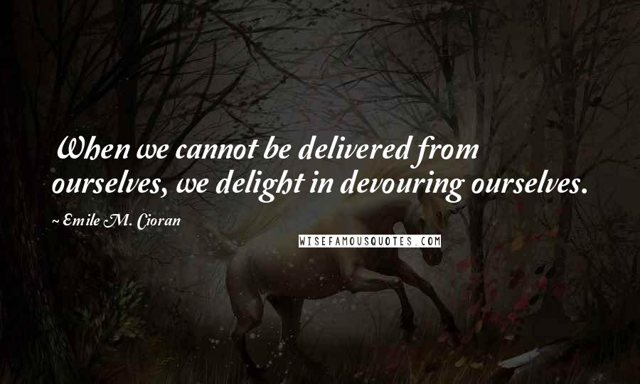 Emile M. Cioran Quotes: When we cannot be delivered from ourselves, we delight in devouring ourselves.